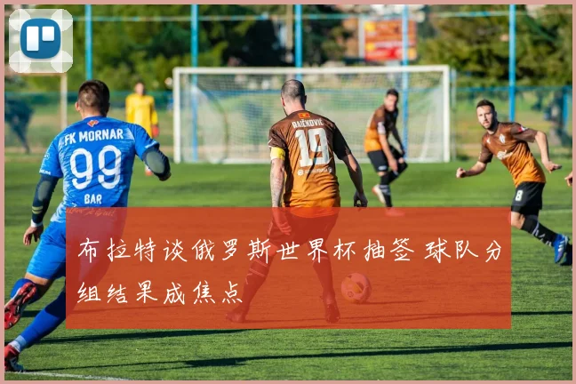 布拉特谈俄罗斯世界杯抽签 球队分组结果成焦点