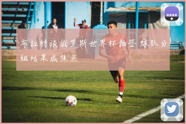 布拉特谈俄罗斯世界杯抽签 球队分组结果成焦点